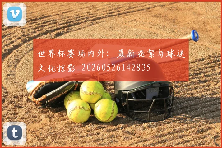 世界杯赛场内外：最新花絮与球迷文化掠影_20260526142835
