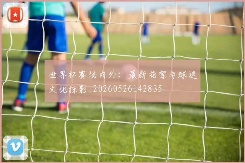 世界杯赛场内外:最新花絮与球迷文化掠影_20260526142835