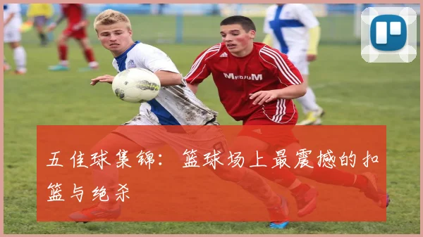 五佳球集锦:篮球场上最震撼的扣篮与绝杀
